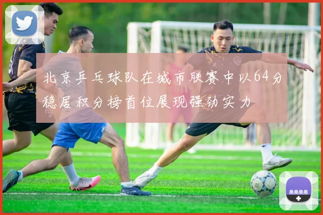 北京乒乓球队在城市联赛中以64分稳居积分榜首位展现强劲实力