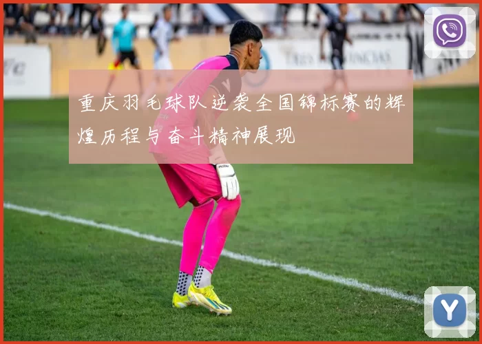 重庆羽毛球队逆袭全国锦标赛的辉煌历程与奋斗精神展现