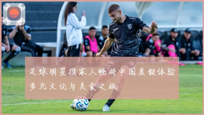 足球明星携家人畅游中国度假体验多元文化与美食之旅