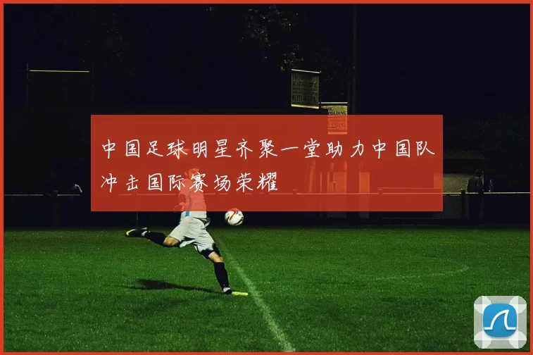 中国足球明星齐聚一堂助力中国队冲击国际赛场荣耀